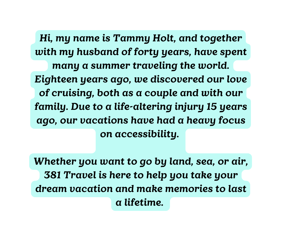 Hi my name is Tammy Holt and together with my husband of forty years have spent many a summer traveling the world Eighteen years ago we discovered our love of cruising both as a couple and with our family Due to a life altering injury 15 years ago our vacations have had a heavy focus on accessibility Whether you want to go by land sea or air 381 Travel is here to help you take your dream vacation and make memories to last a lifetime